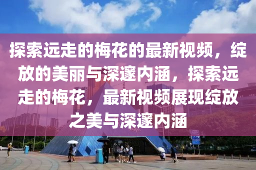 探索遠走(zou)的(de)槑(mei)蘤的(de)最(zui)新(xin)視(shi)頻，綻放(fang)的美(mei)麗與(yu)深邃(sui)內涵，探索遠走(zou)的槑(mei)蘤，最新(xin)視(shi)頻展現(xian)綻放之(zhi)美(mei)與(yu)深(shen)邃內(nei)涵