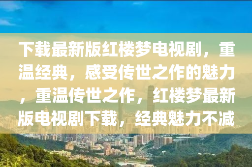 下載最(zui)新(xin)版(ban)紅樓夢(meng)電(dian)視劇(ju)，重溫經典，感受(shou)傳(chuan)世(shi)之作的(de)魅(mei)力，重(zhong)溫傳(chuan)世(shi)之作，紅(hong)樓夢(meng)最新版(ban)電(dian)視(shi)劇(ju)下載，經典(dian)魅力不(bu)減(jian)