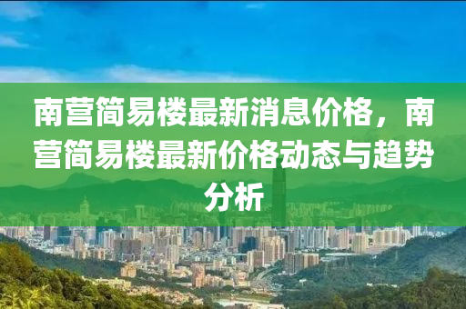 南(nan)營(ying)簡(jian)易(yi)樓最(zui)新消(xiao)息(xi)價格(ge)，南(nan)營簡易(yi)樓(lou)最新價(jia)格(ge)動態(tai)與趨(qu)勢(shi)分析
