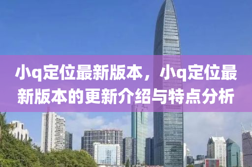 小q定(ding)位(wei)最(zui)新版(ban)本(ben)，小(xiao)q定位(wei)最(zui)新(xin)版(ban)本(ben)的更(geng)新介紹與特(te)點(dian)分析(xi)