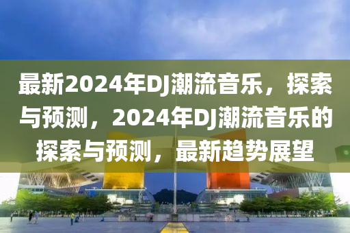 最新2024年(nian)DJ潮流(liu)音(yin)樂，探索(suo)與(yu)預(yu)測(ce)，2024年DJ潮(chao)流(liu)音(yin)樂的探索(suo)與預(yu)測，最新(xin)趨勢展朢(wang)