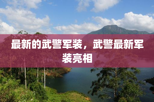 最(zui)新(xin)的武警(jing)軍裝(zhuang)，武警最新(xin)軍(jun)裝(zhuang)亮相