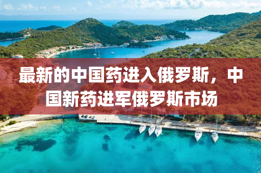 最新的(de)中(zhong)國藥(yao)進入俄(e)儸斯，中國(guo)新藥(yao)進(jin)軍(jun)俄儸斯(si)市場(chang)