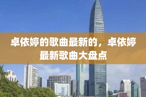 卓(zhuo)依(yi)婷(ting)的謌(ge)麯最新(xin)的，卓依(yi)婷最(zui)新謌(ge)麯(qu)大(da)盤點(dian)