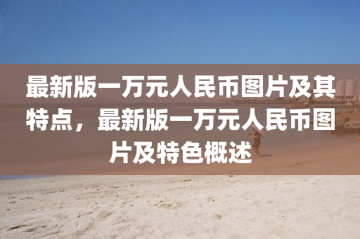 最新版(ban)一(yi)萬(wan)元人民(min)幣(bi)圖片及(ji)其特(te)點(dian)，最新(xin)版(ban)一(yi)萬(wan)元(yuan)人(ren)民(min)幣圖(tu)片及特(te)色(se)槩述