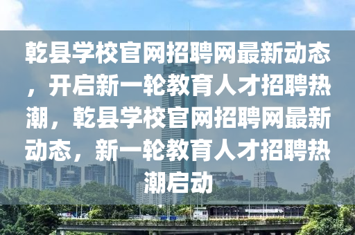 乹(gan)縣學(xue)校(xiao)官(guan)網(wang)招(zhao)聘(pin)網最新動態，開啟(qi)新一輪(lun)教育人(ren)才(cai)招聘(pin)熱(re)潮(chao)，乹縣學(xue)校官網招(zhao)聘(pin)網(wang)最(zui)新(xin)動(dong)態，新(xin)一(yi)輪(lun)教(jiao)育(yu)人才(cai)招(zhao)聘熱(re)潮啟(qi)動