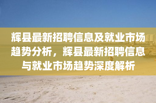 輝(hui)縣(xian)最(zui)新(xin)招聘(pin)信(xin)息(xi)及(ji)就業(ye)市場(chang)趨勢(shi)分析，輝縣最新招(zhao)聘(pin)信(xin)息(xi)與就(jiu)業(ye)市場(chang)趨勢深度(du)解(jie)析