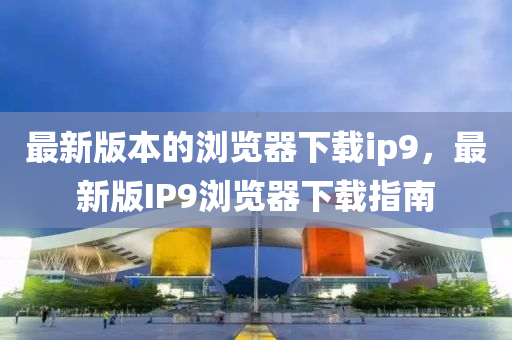最新(xin)版(ban)本的瀏覽器下載(zai)ip9，最新(xin)版(ban)IP9瀏覽(lan)器下載(zai)指(zhi)南