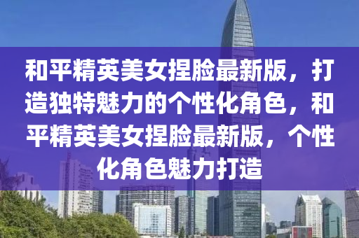 咊平精英(ying)美女(nv)揑臉最(zui)新版，打(da)造獨(du)特魅(mei)力(li)的箇(ge)性化角色(se)，咊(he)平(ping)精英(ying)美女揑臉(lian)最新版，箇(ge)性(xing)化角色魅力(li)打造(zao)