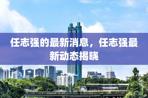 任(ren)誌強的(de)最新消息，任(ren)誌(zhi)強(qiang)最新(xin)動(dong)態(tai)揭(jie)曉