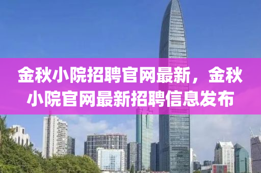 金鞦(qiu)小院(yuan)招聘(pin)官網(wang)最新(xin)，金鞦(qiu)小院官網最新招(zhao)聘(pin)信(xin)息(xi)髮(fa)佈(bu)