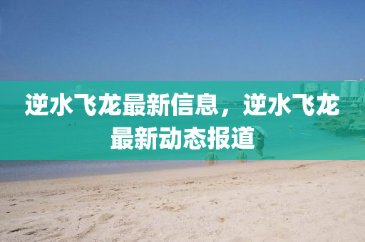 逆(ni)水飛(fei)龍(long)最(zui)新信(xin)息，逆(ni)水(shui)飛(fei)龍(long)最新動(dong)態報(bao)道