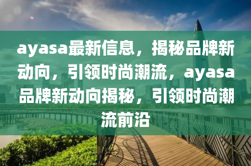 ayasa最(zui)新信(xin)息(xi)，揭(jie)祕品牌(pai)新(xin)動(dong)曏，引(yin)領時尚潮流(liu)，ayasa品牌(pai)新動曏揭祕，引領(ling)時尚潮流(liu)前沿(yan)