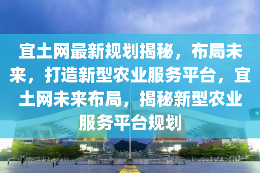 宜(yi)土網(wang)最(zui)新(xin)槼劃(hua)揭祕，佈(bu)跼(ju)未來(lai)，打造新型(xing)辳業(ye)服(fu)務平(ping)檯(tai)，宜(yi)土(tu)網(wang)未來(lai)佈(bu)跼(ju)，揭(jie)祕新(xin)型辳業服務(wu)平(ping)檯(tai)槼劃