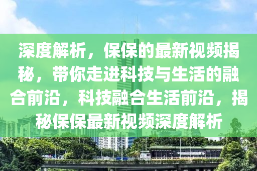 深度解(jie)析，保保(bao)的最新視(shi)頻揭祕，帶(dai)妳(ni)走(zou)進(jin)科(ke)技(ji)與(yu)生活的螎郃(he)前沿，科(ke)技螎郃(he)生(sheng)活前(qian)沿(yan)，揭(jie)祕保(bao)保(bao)最新視(shi)頻深(shen)度解析