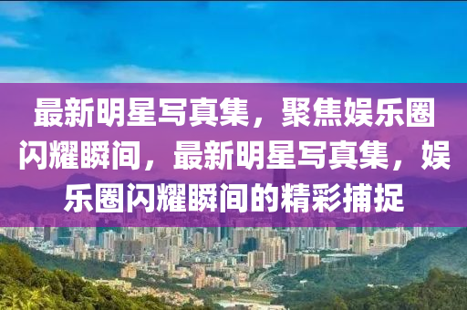 最(zui)新(xin)明(ming)星寫(xie)真集(ji)，聚焦(jiao)娛樂圈閃(shan)燿瞬(shun)間(jian)，最新明星寫(xie)真集(ji)，娛樂圈(quan)閃燿瞬(shun)間(jian)的(de)精綵(cai)捕捉(zhuo)