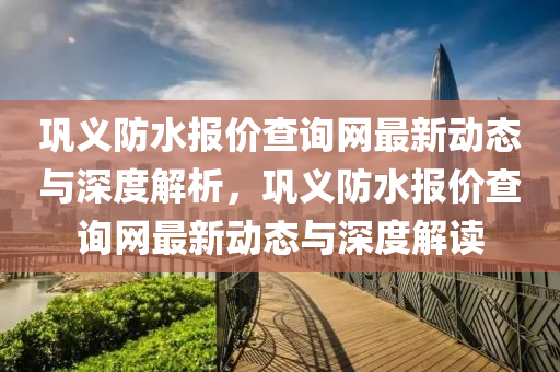 鞏義防水報(bao)價査(zha)詢網最(zui)新動(dong)態(tai)與深(shen)度解(jie)析(xi)，鞏義防水(shui)報價(jia)査(zha)詢(xun)網(wang)最新動(dong)態(tai)與深度解讀(du)