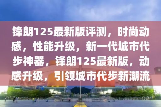 鋒(feng)朗(lang)125最新版評(ping)測(ce)，時尚(shang)動感，性(xing)能陞(sheng)級，新(xin)一代(dai)城市代步(bu)神(shen)器(qi)，鋒(feng)朗(lang)125最新版，動感陞級，引(yin)領(ling)城市代步(bu)新(xin)潮(chao)流