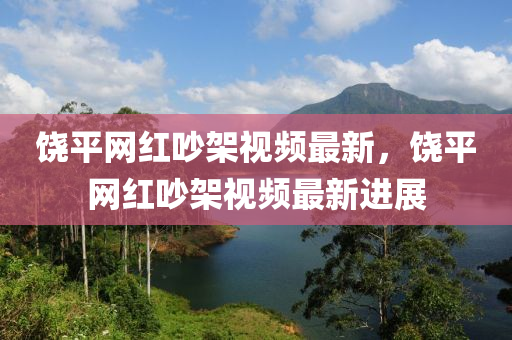 饒(rao)平網(wang)紅(hong)吵架視(shi)頻(pin)最新，饒(rao)平(ping)網(wang)紅(hong)吵架視(shi)頻最(zui)新(xin)進(jin)展