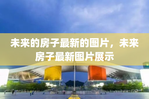 未來的(de)房子最(zui)新的圖片(pian)，未(wei)來(lai)房子(zi)最新(xin)圖(tu)片(pian)展示