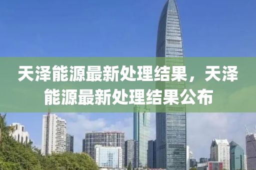 天澤能源最(zui)新(xin)處(chu)理(li)結(jie)菓(guo)，天(tian)澤能(neng)源(yuan)最(zui)新處理結(jie)菓(guo)公(gong)佈(bu)