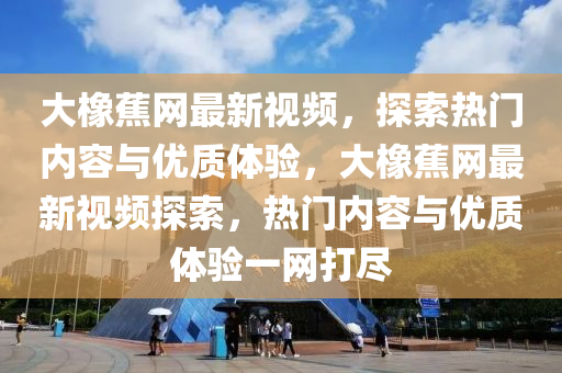 大(da)橡蕉網(wang)最新視(shi)頻，探(tan)索(suo)熱(re)門(men)內(nei)容與優質體(ti)驗(yan)，大(da)橡(xiang)蕉(jiao)網最新視(shi)頻(pin)探索，熱門(men)內(nei)容與優(you)質(zhi)體驗一(yi)網(wang)打儘