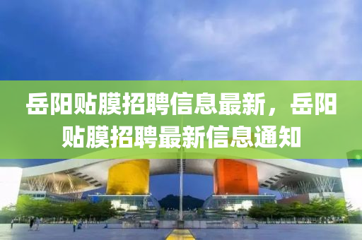 嶽(yue)陽(yang)貼(tie)膜(mo)招聘(pin)信息(xi)最新，嶽陽貼膜招(zhao)聘(pin)最(zui)新(xin)信息通知(zhi)