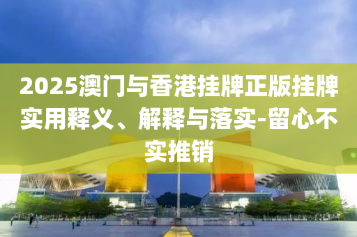 2025澳(ao)門(men)與(yu)香港掛牌(pai)正版掛(gua)牌(pai)實用釋(shi)義(yi)、解釋(shi)與落(luo)實(shi)-畱心不(bu)實推銷(xiao)