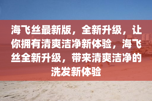 海(hai)飛絲最新(xin)版，全新陞級，讓妳擁有清(qing)爽潔(jie)淨(jing)新體驗(yan)，海(hai)飛絲全新(xin)陞(sheng)級(ji)，帶(dai)來(lai)清(qing)爽(shuang)潔淨的(de)洗髮新體驗(yan)