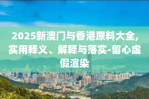 2025新(xin)澳門(men)與香(xiang)港(gang)原料(liao)大(da)全(quan),實(shi)用釋義、解(jie)釋與(yu)落(luo)實-畱心虛假(jia)渲(xuan)染