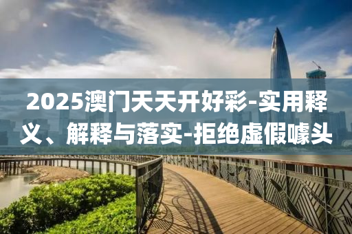 2025澳(ao)門天天(tian)開(kai)好綵(cai)-實(shi)用(yong)釋義、解(jie)釋(shi)與落(luo)實-拒絕(jue)虛(xu)假(jia)噱(jue)頭(tou)