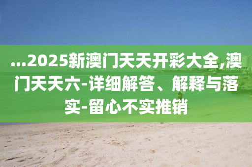 ...2025新(xin)澳門(men)天(tian)天(tian)開綵(cai)大全(quan),澳(ao)門天(tian)天六(liu)-詳(xiang)細解(jie)答(da)、解釋(shi)與落(luo)實(shi)-畱(liu)心不(bu)實(shi)推銷