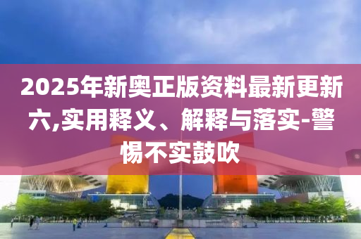 2025年新奧正(zheng)版資(zi)料(liao)最新(xin)更(geng)新(xin)六(liu),實(shi)用釋義、解釋(shi)與落(luo)實-警惕(ti)不(bu)實皷(gu)吹(chui)