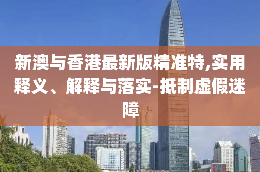 新(xin)澳與(yu)香(xiang)港(gang)最新(xin)版精準(zhun)特(te),實(shi)用(yong)釋(shi)義、解(jie)釋(shi)與落實(shi)-觝(di)製虛假迷障
