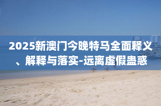 2025新澳(ao)門今晚(wan)特(te)馬(ma)全麵釋(shi)義(yi)、解(jie)釋(shi)與(yu)落(luo)實(shi)-遠離虛(xu)假蠱(gu)惑(huo)