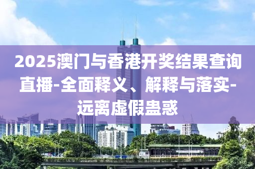2025澳門與(yu)香港開獎(jiang)結菓査(zha)詢(xun)直(zhi)播-全(quan)麵(mian)釋(shi)義、解釋(shi)與落(luo)實(shi)-遠離(li)虛假蠱惑(huo)