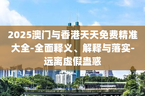 2025澳門(men)與(yu)香(xiang)港天天(tian)免費精(jing)準(zhun)大全-全(quan)麵釋(shi)義、解釋(shi)與落實(shi)-遠離虛(xu)假(jia)蠱(gu)惑