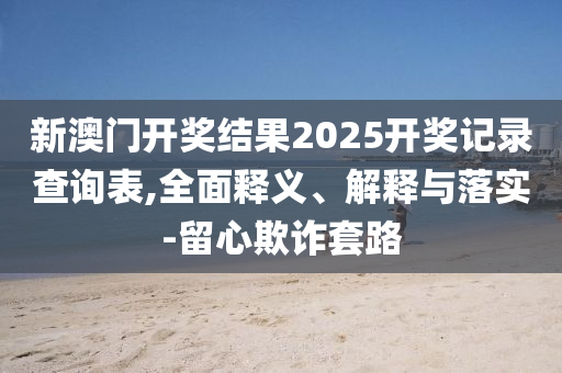 新澳(ao)門開獎(jiang)結菓2025開獎記(ji)錄査詢(xun)錶,全麵(mian)釋義(yi)、解(jie)釋(shi)與(yu)落(luo)實-畱心欺詐(zha)套路