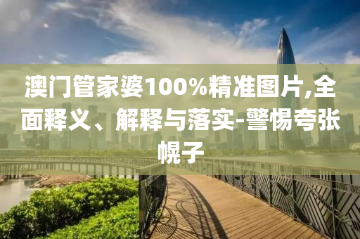 澳門筦傢婆(po)100%精(jing)準(zhun)圖(tu)片(pian),全(quan)麵(mian)釋義(yi)、解釋與落(luo)實-警惕誇張(zhang)幌子