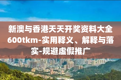 新(xin)澳與香(xiang)港天(tian)天開獎資(zi)料大(da)全600tkm-實用釋義、解釋(shi)與落實(shi)-槼(gui)避虛(xu)假(jia)推廣