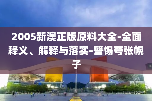 2005新(xin)澳正版原(yuan)料大(da)全-全麵釋(shi)義、解釋(shi)與(yu)落(luo)實-警(jing)惕誇張幌子