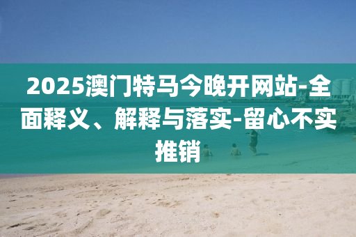 2025澳(ao)門(men)特馬今(jin)晚開網站(zhan)-全(quan)麵(mian)釋(shi)義(yi)、解釋(shi)與(yu)落(luo)實(shi)-畱(liu)心(xin)不實(shi)推(tui)銷(xiao)