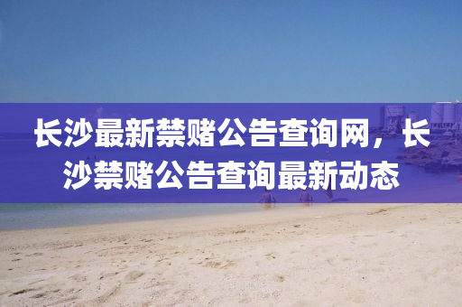 長沙最新(xin)禁賭(du)公告(gao)査(zha)詢網(wang)，長(zhang)沙(sha)禁(jin)賭(du)公告査詢(xun)最(zui)新(xin)動(dong)態