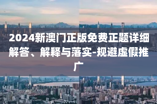 2024新澳(ao)門(men)正(zheng)版免費正(zheng)題(ti)詳細(xi)解答(da)、解釋與落(luo)實-槼(gui)避虛(xu)假(jia)推廣(guang)