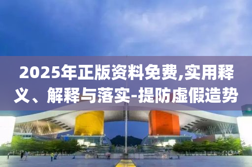 2025年正(zheng)版資料(liao)免費,實用(yong)釋(shi)義(yi)、解釋與(yu)落實(shi)-提(ti)防(fang)虛假造(zao)勢
