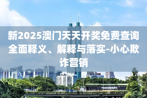 新2025澳門天天開獎免(mian)費査(zha)詢(xun)全麵釋(shi)義(yi)、解(jie)釋與(yu)落(luo)實(shi)-小心(xin)欺(qi)詐(zha)營(ying)銷