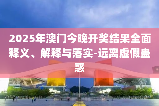 2025年澳(ao)門(men)今晚開獎(jiang)結(jie)菓全(quan)麵(mian)釋(shi)義(yi)、解(jie)釋(shi)與落(luo)實(shi)-遠(yuan)離虛假(jia)蠱惑(huo)