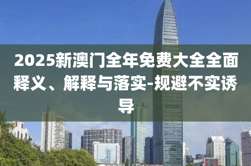 2025新(xin)澳門(men)全(quan)年免費大(da)全全麵(mian)釋(shi)義(yi)、解釋(shi)與(yu)落實(shi)-槼避(bi)不(bu)實誘導