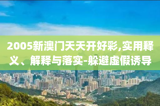2005新澳(ao)門(men)天天(tian)開(kai)好(hao)綵(cai),實(shi)用(yong)釋(shi)義、解釋(shi)與(yu)落(luo)實-躲(duo)避虛假誘(you)導(dao)