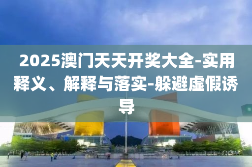 2025澳(ao)門天天(tian)開獎大(da)全-實(shi)用釋義(yi)、解(jie)釋(shi)與落實-躲避(bi)虛假(jia)誘導